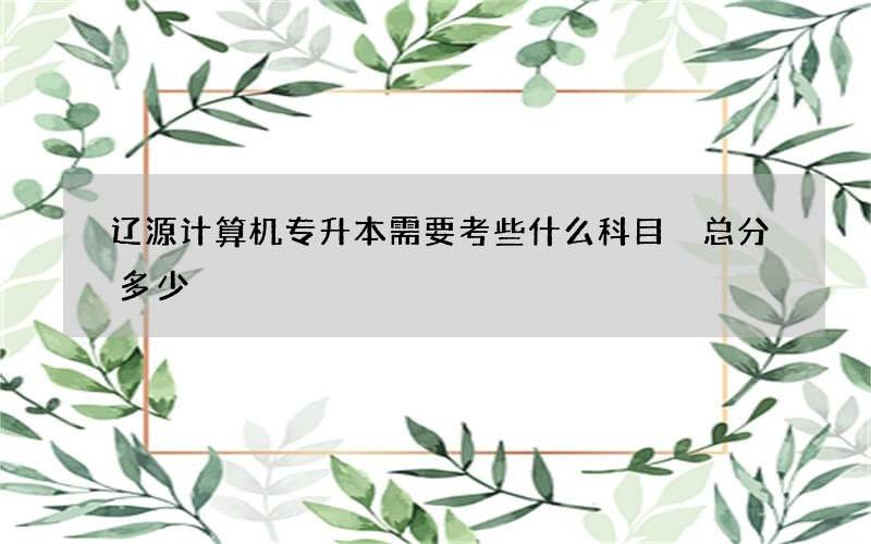 辽源计算机专升本需要考些什么科目 总分多少